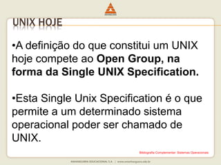 UNIX HOJE
•A definição do que constitui um UNIX
hoje compete ao Open Group, na
forma da Single UNIX Specification.
•Esta Single Unix Specification é o que
permite a um determinado sistema
operacional poder ser chamado de
UNIX.
Bibliografia Complementar: Sistemas Operacionais
 