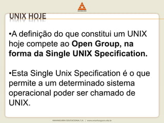 UNIX HOJE
•A definição do que constitui um UNIX
hoje compete ao Open Group, na
forma da Single UNIX Specification.
•Esta Single Unix Specification é o que
permite a um determinado sistema
operacional poder ser chamado de
UNIX.
 