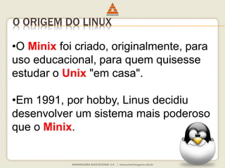 O ORIGEM DO LINUX
•O Minix foi criado, originalmente, para
uso educacional, para quem quisesse
estudar o Unix "em casa".
•Em 1991, por hobby, Linus decidiu
desenvolver um sistema mais poderoso
que o Minix.
 