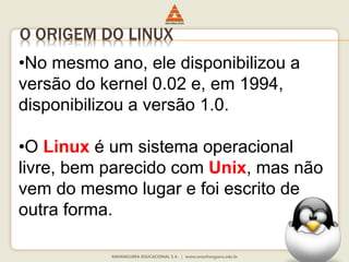 O ORIGEM DO LINUX
•No mesmo ano, ele disponibilizou a
versão do kernel 0.02 e, em 1994,
disponibilizou a versão 1.0.
•O Linux é um sistema operacional
livre, bem parecido com Unix, mas não
vem do mesmo lugar e foi escrito de
outra forma.
 