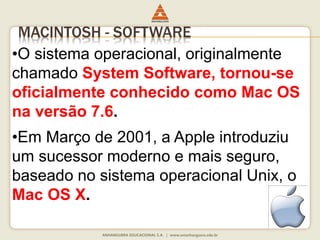 MACINTOSH - SOFTWARE
•O sistema operacional, originalmente
chamado System Software, tornou-se
oficialmente conhecido como Mac OS
na versão 7.6.
•Em Março de 2001, a Apple introduziu
um sucessor moderno e mais seguro,
baseado no sistema operacional Unix, o
Mac OS X.
 