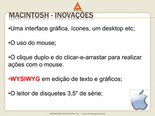 MACINTOSH - INOVAÇÕES
•Uma interface gráfica, ícones, um desktop etc;
•O uso do mouse;
•O clique duplo e do clicar-e-arrastar para realizar
ações com o mouse.
•WYSIWYG em edição de texto e gráficos;
•O leitor de disquetes 3,5" de série;
 