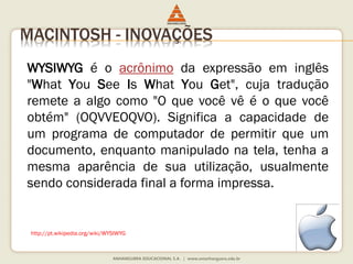 MACINTOSH - INOVAÇÕES
WYSIWYG é o acrônimo da expressão em inglês
"What You See Is What You Get", cuja tradução
remete a algo como "O que você vê é o que você
obtém" (OQVVEOQVO). Significa a capacidade de
um programa de computador de permitir que um
documento, enquanto manipulado na tela, tenha a
mesma aparência de sua utilização, usualmente
sendo considerada final a forma impressa.
http://pt.wikipedia.org/wiki/WYSIWYG
 