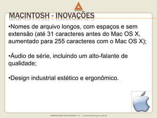 MACINTOSH - INOVAÇÕES
•Nomes de arquivo longos, com espaços e sem
extensão (até 31 caracteres antes do Mac OS X,
aumentado para 255 caracteres com o Mac OS X);
•Áudio de série, incluindo um alto-falante de
qualidade;
•Design industrial estético e ergonômico.
 