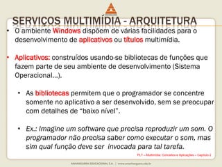 SERVIÇOS MULTIMÍDIA - ARQUITETURA
• O ambiente Windows dispõem de várias facilidades para o
desenvolvimento de aplicativos ou títulos multimídia.
• Aplicativos: construídos usando-se bibliotecas de funções que
fazem parte de seu ambiente de desenvolvimento (Sistema
Operacional...).
• As bibliotecas permitem que o programador se concentre
somente no aplicativo a ser desenvolvido, sem se preocupar
com detalhes de “baixo nível”.
• Ex.: Imagine um software que precisa reproduzir um som. O
programador não precisa saber como executar o som, mas
sim qual função deve ser invocada para tal tarefa.
PLT – Multimídia: Conceitos e Aplicações – Capítulo 2
 