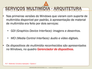 SERVIÇOS MULTIMÍDIA - ARQUITETURA
• Nas primeiras versões do Windows que vieram com suporte de
multimídia disponível por padrão, à apresentação de material
de multimídia era feito por dois serviços:
• GDI (Graphics Device Interface): imagens e desenhos.
• MCI (Media Control Interface): áudio e vídeo digitais.
• Os dispositivos de multimídia reconhecidos são apresentados
no Windows, no quadro Gerenciador de dispositivos.
PLT – Multimídia: Conceitos e Aplicações – Capítulo 2
 