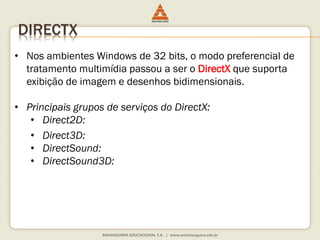 DIRECTX
• Nos ambientes Windows de 32 bits, o modo preferencial de
tratamento multimídia passou a ser o DirectX que suporta
exibição de imagem e desenhos bidimensionais.
• Principais grupos de serviços do DirectX:
• Direct2D:
• Direct3D:
• DirectSound:
• DirectSound3D:
 