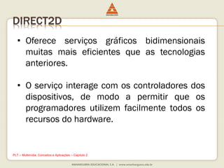 DIRECT2D
• Oferece serviços gráficos bidimensionais
muitas mais eficientes que as tecnologias
anteriores.
• O serviço interage com os controladores dos
dispositivos, de modo a permitir que os
programadores utilizem facilmente todos os
recursos do hardware.
PLT – Multimídia: Conceitos e Aplicações – Capítulo 2
 