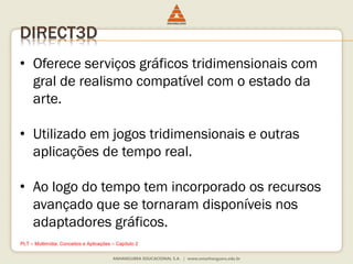 DIRECT3D
• Oferece serviços gráficos tridimensionais com
gral de realismo compatível com o estado da
arte.
• Utilizado em jogos tridimensionais e outras
aplicações de tempo real.
• Ao logo do tempo tem incorporado os recursos
avançado que se tornaram disponíveis nos
adaptadores gráficos.
PLT – Multimídia: Conceitos e Aplicações – Capítulo 2
 