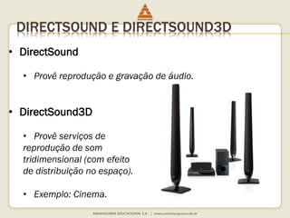 DIRECTSOUND E DIRECTSOUND3D
• DirectSound
• Provê reprodução e gravação de áudio.
• DirectSound3D
• Provê serviços de
reprodução de som
tridimensional (com efeito
de distribuição no espaço).
• Exemplo: Cinema.
 