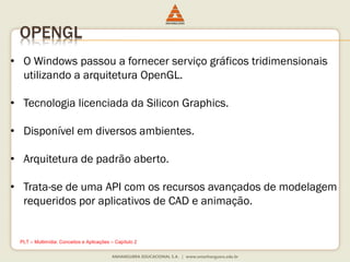 OPENGL
• O Windows passou a fornecer serviço gráficos tridimensionais
utilizando a arquitetura OpenGL.
• Tecnologia licenciada da Silicon Graphics.
• Disponível em diversos ambientes.
• Arquitetura de padrão aberto.
• Trata-se de uma API com os recursos avançados de modelagem
requeridos por aplicativos de CAD e animação.
PLT – Multimídia: Conceitos e Aplicações – Capítulo 2
 