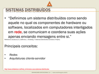 SISTEMAS DISTRIBUÍDOS
• “Definimos um sistema distribuídos como sendo
aquele no qual os componentes de hardware ou
software, localizados em computadores interligados
em rede, se comunicam e coordena suas ações
apenas enviando mensagens entre si.”
Referência: [Coulourus, G.; Dollimore, J.: Kindberg, T. Sistemas Distribuídos Conceitos e Projeto]
Principais conceitos:
• Redes
• Arquiteturas cliente-servidor
http://www.slideshare.net/fred_m/introduo-aos-sistemas-distribudos
 