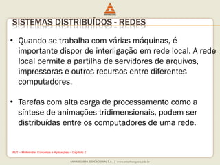 SISTEMAS DISTRIBUÍDOS - REDES
• Quando se trabalha com várias máquinas, é
importante dispor de interligação em rede local. A rede
local permite a partilha de servidores de arquivos,
impressoras e outros recursos entre diferentes
computadores.
• Tarefas com alta carga de processamento como a
síntese de animações tridimensionais, podem ser
distribuídas entre os computadores de uma rede.
PLT – Multimídia: Conceitos e Aplicações – Capítulo 2
 