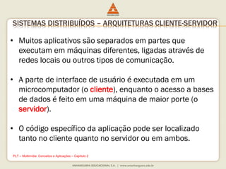 SISTEMAS DISTRIBUÍDOS – ARQUITETURAS CLIENTE-SERVIDOR
• Muitos aplicativos são separados em partes que
executam em máquinas diferentes, ligadas através de
redes locais ou outros tipos de comunicação.
• A parte de interface de usuário é executada em um
microcomputador (o cliente), enquanto o acesso a bases
de dados é feito em uma máquina de maior porte (o
servidor).
• O código específico da aplicação pode ser localizado
tanto no cliente quanto no servidor ou em ambos.
PLT – Multimídia: Conceitos e Aplicações – Capítulo 2
 