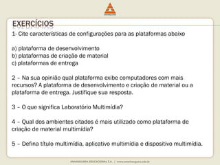 1- Cite características de configurações para as plataformas abaixo
a) plataforma de desenvolvimento
b) plataformas de criação de material
c) plataformas de entrega
2 – Na sua opinião qual plataforma exibe computadores com mais
recursos? A plataforma de desenvolvimento e criação de material ou a
plataforma de entrega. Justifique sua resposta.
3 – O que significa Laboratório Multimídia?
4 – Qual dos ambientes citados é mais utilizado como plataforma de
criação de material multimídia?
5 – Defina título multimídia, aplicativo multimídia e dispositivo multimídia.
EXERCÍCIOS
 