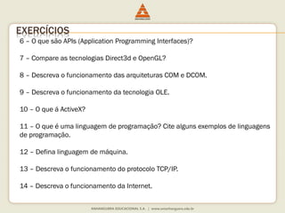 6 – O que são APIs (Application Programming Interfaces)?
7 – Compare as tecnologias Direct3d e OpenGL?
8 – Descreva o funcionamento das arquiteturas COM e DCOM.
9 – Descreva o funcionamento da tecnologia OLE.
10 – O que á ActiveX?
11 – O que é uma linguagem de programação? Cite alguns exemplos de linguagens
de programação.
12 – Defina linguagem de máquina.
13 – Descreva o funcionamento do protocolo TCP/IP.
14 – Descreva o funcionamento da Internet.
EXERCÍCIOS
 