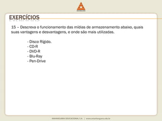 15 – Descreva o funcionamento das mídias de armazenamento abaixo, quais
suas vantagens e desvantagens, e onde são mais utilizadas.
- Disco Rígido.
- CD-R
- DVD-R
- Blu-Ray
- Pen-Drive
EXERCÍCIOS
 