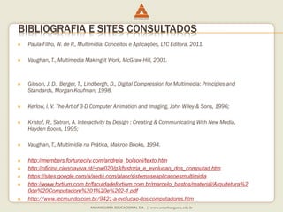 BIBLIOGRAFIA E SITES CONSULTADOS
 Paula Filho, W. de P., Multimídia: Conceitos e Aplicações, LTC Editora, 2011.
 Vaughan, T., Multimedia Making it Work, McGraw-Hill, 2001.
 Gibson, J. D., Berger, T., Lindbergh, D., Digital Compression for Multimedia: Principles and
Standards, Morgan Koufman, 1998.
 Kerlow, I. V. The Art of 3-D Computer Animation and Imaging, John Wiley & Sons, 1996;
 Kristof, R., Satran, A. Interactivity by Design : Creating & Communicating With New Media,
Hayden Books, 1995;
 Vaughan, T., Multimídia na Prática, Makron Books, 1994.
 http://members.fortunecity.com/andreia_bolsoni/texto.htm
 http://oficina.cienciaviva.pt/~pw020/g3/historia_e_evolucao_dos_computad.htm
 https://sites.google.com/a/aedu.com/alaor/sistemaseaplicacoesmultimidia
 http://www.fortium.com.br/faculdadefortium.com.br/marcelo_bastos/material/Arquitetura%2
0de%20Computadore%201%20e%202-1.pdf
 http://www.tecmundo.com.br/9421-a-evolucao-dos-computadores.htm
 