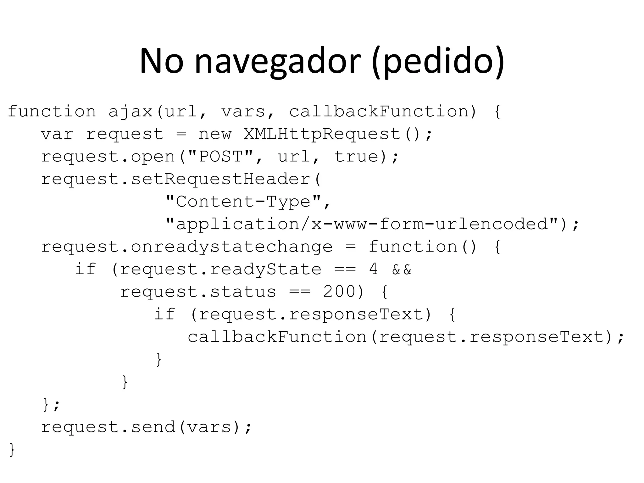 function ajax(url, vars, callbackFunction) {   var request = new XMLHttpRequest();   request.open("POST", url, true);   request.setRequestHeader(              "Content-Type",              "application/x-www-form-urlencoded");   request.onreadystatechange = function() {      if (request.readyState == 4 &&          request.status == 200) {             if (request.responseText) {                callbackFunction(request.responseText);             }          }   };   request.send(vars);}No navegador (pedido)