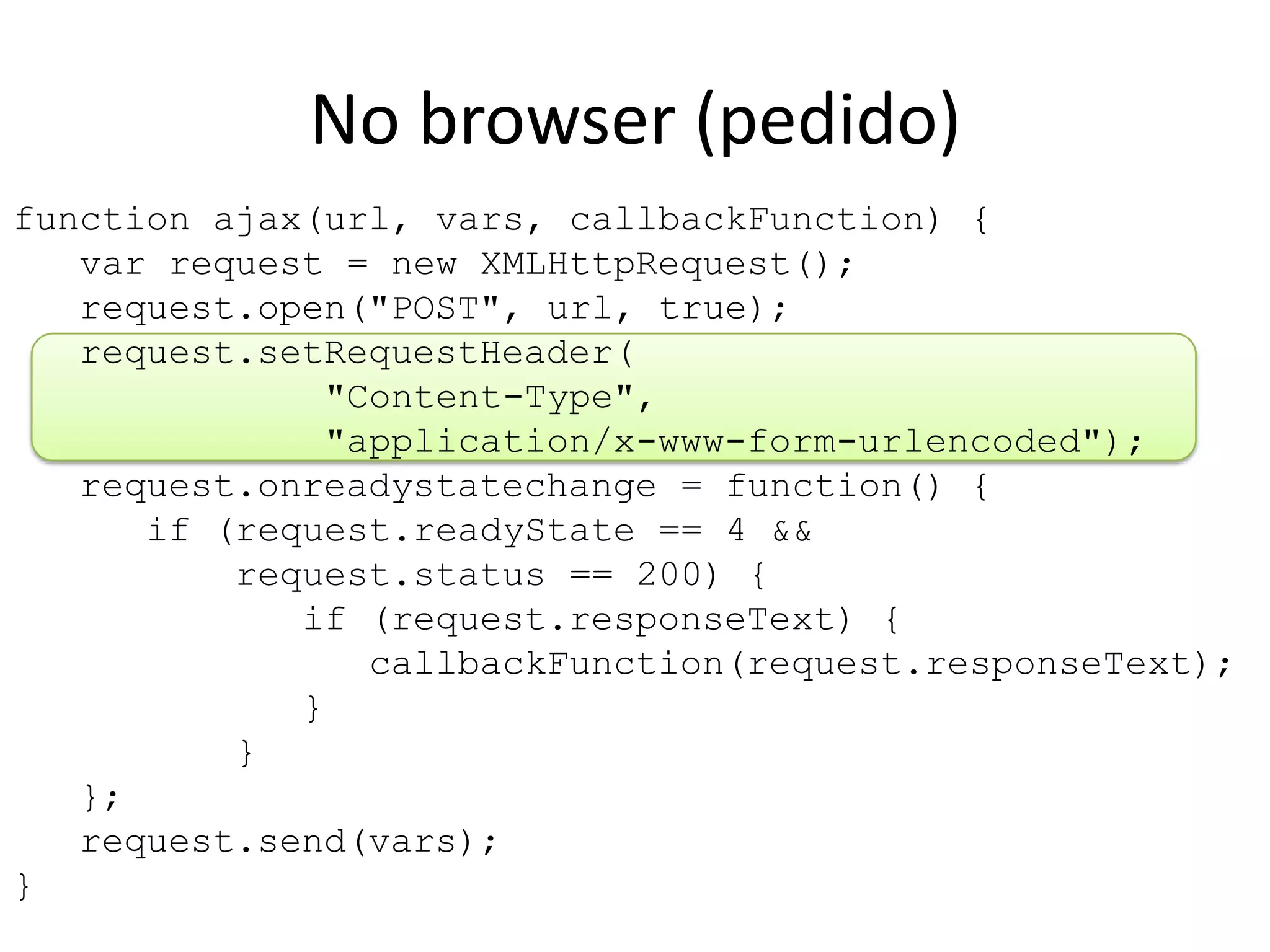 function ajax(url, vars, callbackFunction) {   var request = new XMLHttpRequest();   request.open("POST", url, true);   request.setRequestHeader(              "Content-Type",              "application/x-www-form-urlencoded");   request.onreadystatechange = function() {      if (request.readyState == 4 &&          request.status == 200) {             if (request.responseText) {                callbackFunction(request.responseText);             }          }   };   request.send(vars);}No browser (pedido)