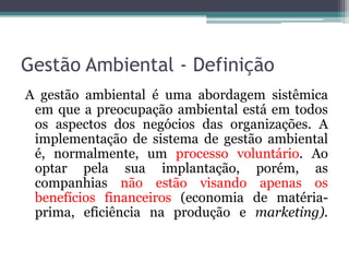 Gestão Ambiental - Definição
A gestão ambiental é uma abordagem sistêmica
em que a preocupação ambiental está em todos
os aspectos dos negócios das organizações. A
implementação de sistema de gestão ambiental
é, normalmente, um processo voluntário. Ao
optar pela sua implantação, porém, as
companhias não estão visando apenas os
benefícios financeiros (economia de matériaprima, eficiência na produção e marketing).

 