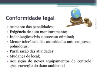 •
•
•
•

Aumento das penalidades;
Exigência de auto monitoramento;
Indenizações civis e processo criminal;
Menor tolerância das autoridades ante empresas
poluidoras;
• Paralisação das atividades;
• Mudança de local;
• Aquisição de novos equipamentos de controle
e/ou correção do dano ambiental

lcgconsultoria.com.br

Conformidade legal

 