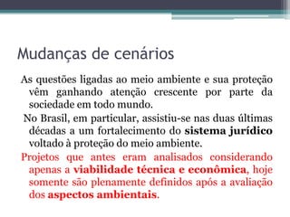 Mudanças de cenários
As questões ligadas ao meio ambiente e sua proteção
vêm ganhando atenção crescente por parte da
sociedade em todo mundo.
No Brasil, em particular, assistiu-se nas duas últimas
décadas a um fortalecimento do sistema jurídico
voltado à proteção do meio ambiente.
Projetos que antes eram analisados considerando
apenas a viabilidade técnica e econômica, hoje
somente são plenamente definidos após a avaliação
dos aspectos ambientais.

 
