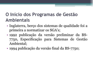 O Início dos Programas de Gestão
Ambientais
• Inglaterra, berço dos sistemas de qualidade foi a
primeira a normatizar os SGA’s;
• 1992 publicação da versão preliminar da BS7750, Especificação para Sistemas de Gestão
Ambiental;
• 1994 publicação da versão final da BS-7750;

 