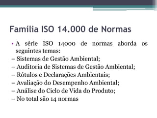 Família ISO 14.000 de Normas
• A série ISO 14000 de normas aborda os
seguintes temas:
– Sistemas de Gestão Ambiental;
– Auditoria de Sistemas de Gestão Ambiental;
– Rótulos e Declarações Ambientais;
– Avaliação do Desempenho Ambiental;
– Análise do Ciclo de Vida do Produto;
– No total são 14 normas

 
