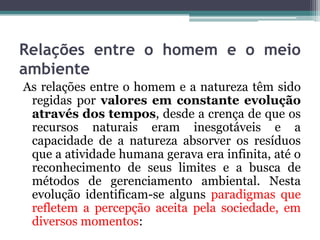 Relações entre o homem e o meio
ambiente
As relações entre o homem e a natureza têm sido
regidas por valores em constante evolução
através dos tempos, desde a crença de que os
recursos naturais eram inesgotáveis e a
capacidade de a natureza absorver os resíduos
que a atividade humana gerava era infinita, até o
reconhecimento de seus limites e a busca de
métodos de gerenciamento ambiental. Nesta
evolução identificam-se alguns paradigmas que
refletem a percepção aceita pela sociedade, em
diversos momentos:

 