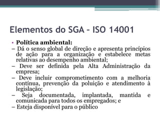 Elementos do SGA – ISO 14001
• Política ambiental:
– Dá o senso global de direção e apresenta princípios
de ação para a organização e estabelece metas
relativas ao desempenho ambiental;
– Deve ser definida pela Alta Administração da
empresa;
– Deve incluir comprometimento com a melhoria
contínua, prevenção da poluição e atendimento à
legislação;
– Seja documentada, implantada, mantida e
comunicada para todos os empregados; e
– Esteja disponível para o público

 