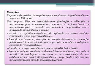 Exemplo 1
Empresa cuja política diz respeito apenas ao sistema de gestão ambiental
segundo a ISO 14001.
Uma empresa líder no desenvolvimento, fabricação e calibração de
instrumentos para o mercado sul americano e no fornecimento de
instrumentos para o mercado internacional, é comprometida com a
proteção do meio ambiente e assume:
• Atender os requisitos estipulados pela legislação e a outros requisitos
relacionados a seus aspectos ambientais;
• Identificar e buscar a prevenção da poluição decorrente das operações
fabris, com ênfase na minimização da geração de resíduos e redução do
consumo de recursos naturais;
• Considerar os aspectos ambientais na execução diária das tarefas;
• Buscar a melhoria contínua do desenvolvimento ambiental, por meio de
incentivo à reciclagem e ao reuso, e ao envolvimento de seus
colaboradores na conscientização ambiental, despertando o interesse pelo
meio ambiente, por meio de processos educativos.

 