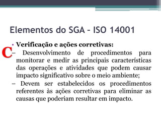 Elementos do SGA – ISO 14001
• Verificação e ações corretivas:
– Desenvolvimento de procedimentos para
monitorar e medir as principais características
das operações e atividades que podem causar
impacto significativo sobre o meio ambiente;
– Devem ser estabelecidos os procedimentos
referentes às ações corretivas para eliminar as
causas que poderiam resultar em impacto.

C

 