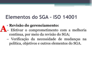Elementos do SGA – ISO 14001

A

• Revisão do gerenciamento:
– Efetivar o comprometimento com a melhoria
contínua, por meio da revisão do SGA;
– Verificação da necessidade de mudanças na
política, objetivos e outros elementos do SGA.

 