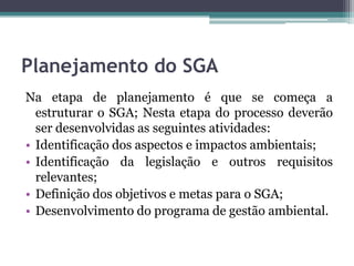 Planejamento do SGA
Na etapa de planejamento é que se começa a
estruturar o SGA; Nesta etapa do processo deverão
ser desenvolvidas as seguintes atividades:
• Identificação dos aspectos e impactos ambientais;
• Identificação da legislação e outros requisitos
relevantes;
• Definição dos objetivos e metas para o SGA;
• Desenvolvimento do programa de gestão ambiental.

 