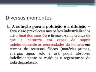 Diversos momentos
A solução para a poluição é a diluição –
Esta visão prevaleceu nos países industrializados
até o final dos anos 60 e firmava-se na crença de
que a natureza era capaz de suprir
indefinidamente as necessidades do homem em
termos de recursos físicos (matérias-primas,
energia, água, solo e ar), podia absorver
indefinidamente os resíduos e regenerar-se de
toda degradação.

 