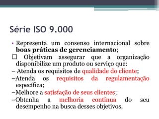Série ISO 9.000
• Representa um consenso internacional sobre
boas práticas de gerenciamento;
Objetivam assegurar que a organização
disponibilize um produto ou serviço que:
– Atenda os requisitos de qualidade do cliente;
–Atenda os requisitos da regulamentação
específica;
–Melhore a satisfação de seus clientes;
–Obtenha a melhoria contínua do seu
desempenho na busca desses objetivos.

 