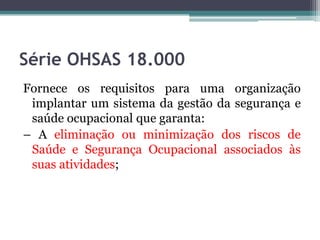 Série OHSAS 18.000
Fornece os requisitos para uma organização
implantar um sistema da gestão da segurança e
saúde ocupacional que garanta:
– A eliminação ou minimização dos riscos de
Saúde e Segurança Ocupacional associados às
suas atividades;

 