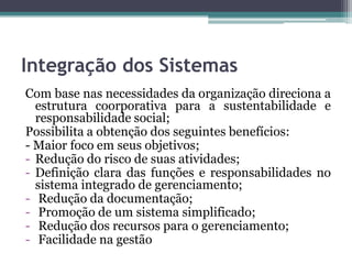 Integração dos Sistemas
Com base nas necessidades da organização direciona a
estrutura coorporativa para a sustentabilidade e
responsabilidade social;
Possibilita a obtenção dos seguintes benefícios:
- Maior foco em seus objetivos;
- Redução do risco de suas atividades;
- Definição clara das funções e responsabilidades no
sistema integrado de gerenciamento;
- Redução da documentação;
- Promoção de um sistema simplificado;
- Redução dos recursos para o gerenciamento;
- Facilidade na gestão

 