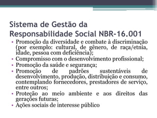 Sistema de Gestão da
Responsabilidade Social NBR-16.001
• Promoção da diversidade e combate à discriminação
(por exemplo: cultural, de gênero, de raça/etnia,
idade, pessoa com deficiência);
• Compromisso com o desenvolvimento profissional;
• Promoção da saúde e segurança;
• Promoção
de
padrões
sustentáveis
de
desenvolvimento, produção, distribuição e consumo,
contemplando fornecedores, prestadores de serviço,
entre outros;
• Proteção ao meio ambiente e aos direitos das
gerações futuras;
• Ações sociais de interesse público

 