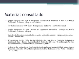 Material consultado
• Escola Politécnica da USP - Introdução à Engenharia Ambiental - Aula 11 – Gestão
Ambiental - Professor: Mierzwa - 19/11/2010
• Escola Politécnica da USP - Curso de Engenharia Ambiental - Gestão Ambiental
• Escola Politécnica da USP - Curso de Engenharia Ambiental
Ambiental - Professor: Mierzwa

Evolução da Gestão

• Experiência Sebrae em implantação de gestão ambiental em micro e pequenas empresas. –
Brasília : Sebrae, 2004.
•

Universidade De São Paulo Escola Politécnica Da Usp Pece – Programa De Educação
Continuada Ead – Ensino E Aprendizado À Distância Est-603a / St-10 Proteção Ao Meio
Ambiente (Parte A) Aluno São Paulo, 2010 EPUSP/PECE

• Federação das Indústrias do Estado de São Paulo Melhore a competitividade com o Sistema
de Gestão Ambiental - SGA / Federação das Indústrias do Estado de São Paulo. – São Paulo
: FIESP, 2007.

 