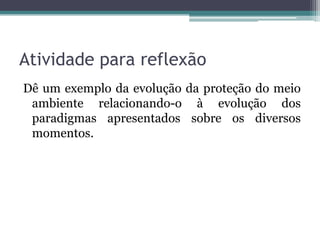 Atividade para reflexão
Dê um exemplo da evolução da proteção do meio
ambiente relacionando-o à evolução dos
paradigmas apresentados sobre os diversos
momentos.

 