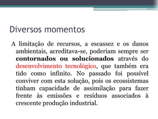 Diversos momentos
A limitação de recursos, a escassez e os danos
ambientais, acreditava-se, poderiam sempre ser
contornados ou solucionados através do
desenvolvimento tecnológico, que também era
tido como infinito. No passado foi possível
conviver com esta solução, pois os ecossistemas
tinham capacidade de assimilação para fazer
frente às emissões e resíduos associados à
crescente produção industrial.

 