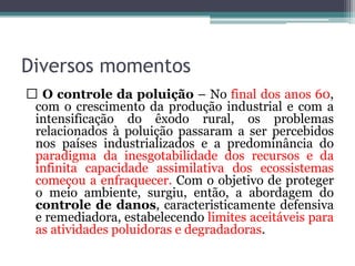 Diversos momentos
O controle da poluição – No final dos anos 60,
com o crescimento da produção industrial e com a
intensificação do êxodo rural, os problemas
relacionados à poluição passaram a ser percebidos
nos países industrializados e a predominância do
paradigma da inesgotabilidade dos recursos e da
infinita capacidade assimilativa dos ecossistemas
começou a enfraquecer. Com o objetivo de proteger
o meio ambiente, surgiu, então, a abordagem do
controle de danos, caracteristicamente defensiva
e remediadora, estabelecendo limites aceitáveis para
as atividades poluidoras e degradadoras.

 