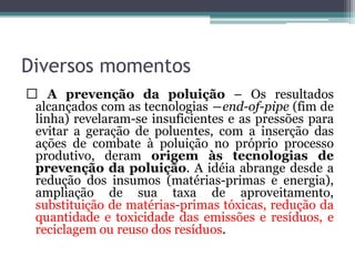 Diversos momentos
A prevenção da poluição – Os resultados
alcançados com as tecnologias ―end-of-pipe (fim de
linha) revelaram-se insuficientes e as pressões para
evitar a geração de poluentes, com a inserção das
ações de combate à poluição no próprio processo
produtivo, deram origem às tecnologias de
prevenção da poluição. A idéia abrange desde a
redução dos insumos (matérias-primas e energia),
ampliação de sua taxa de aproveitamento,
substituição de matérias-primas tóxicas, redução da
quantidade e toxicidade das emissões e resíduos, e
reciclagem ou reuso dos resíduos.

 