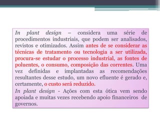 In plant design – considera uma série de
procedimentos industriais, que podem ser analisados,
revistos e otimizados. Assim antes de se considerar as
técnicas de tratamento ou tecnologia a ser utilizada,
procura-se estudar o processo industrial, as fontes de
poluentes, o consumo, composição das correntes. Uma
vez definidas e implantadas as recomendações
resultantes desse estudo, um novo efluente é gerado e,
certamente, o custo será reduzido.
In plant design - Ações com esta ótica vem sendo
apoiada e muitas vezes recebendo apoio financeiros de
governos.

 