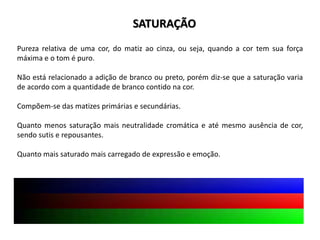 Pureza relativa de uma cor, do matiz ao cinza, ou seja, quando a cor tem sua força
máxima e o tom é puro.
Não está relacionado a adição de branco ou preto, porém diz-se que a saturação varia
de acordo com a quantidade de branco contido na cor.
Compõem-se das matizes primárias e secundárias.
Quanto menos saturação mais neutralidade cromática e até mesmo ausência de cor,
sendo sutis e repousantes.
Quanto mais saturado mais carregado de expressão e emoção.
SATURAÇÃO
 