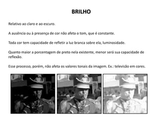 Relativo ao claro e ao escuro.
A ausência ou à presença de cor não afeta o tom, que é constante.
Toda cor tem capacidade de refletir a luz branca sobre ela, luminosidade.
Quanto maior a porcentagem de preto nela existente, menor será sua capacidade de
reflexão.
Esse processo, porém, não afeta os valores tonais da imagem. Ex.: televisão em cores.
BRILHO
 