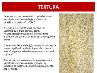 TEXTURA
“A textura se relaciona com a composição de uma
substância através de variações mínimas na
superfície do material” (p.70 e 71).
A textura é o elemento visual que serve de
substituto para outro sentido, o tato.
Na verdade podemos apreciar a textura tanto
através do tato como da visão ou da combinação de
ambos.
O aspecto da lixa e a sensação que ela provoca tem o
mesmo significado intelectual, mas não o mesmo
valor. O julgamento do olho costuma ser confirmado
pelo tato.
A textura se relaciona com a composição de uma
substância através de variações mínimas na
superfície do material. Ex.: Convites de casamento,
papel reciclado.
 