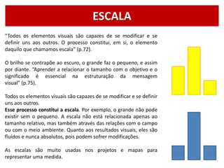 ESCALA
“Todos os elementos visuais são capazes de se modificar e se
definir uns aos outros. O processo constitui, em si, o elemento
daquilo que chamamos escala” (p.72).
O brilho se contrapõe ao escuro, o grande faz o pequeno, e assim
por diante. “Aprender a relacionar o tamanho com o objetivo e o
significado é essencial na estruturação da mensagem
visual” (p.75).
Todos os elementos visuais são capazes de se modificar e se definir
uns aos outros.
Esse processo constitui a escala. Por exemplo, o grande não pode
existir sem o pequeno. A escala não está relacionada apenas ao
tamanho relativo, mas também através das relações com o campo
ou com o meio ambiente. Quanto aos resultados visuais, eles são
fluídos e nunca absolutos, pois podem sofrer modificações.
As escalas são muito usadas nos projetos e mapas para
representar uma medida.
 